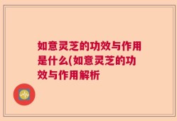 如意灵芝的功效与作用是什么(如意灵芝的功效与作用解析