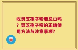 吃灵芝孢子粉要忌口吗？灵芝孢子粉的正确使用方法与注意事项？