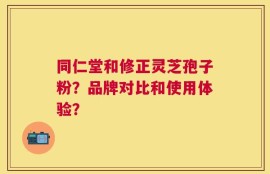 同仁堂和修正灵芝孢子粉？品牌对比和使用体验？