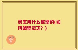 灵芝用什么破壁的(如何破壁灵芝？)