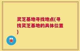 灵芝基地寻找地点(寻找灵芝基地的具体位置)