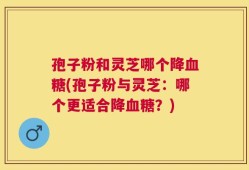 孢子粉和灵芝哪个降血糖(孢子粉与灵芝：哪个更适合降血糖？)