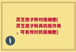 灵芝孢子粉对癌细胞(灵芝孢子粉具抗癌作用，可有效对抗癌细胞)