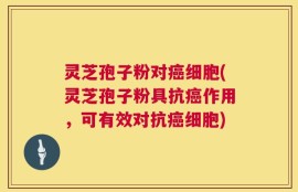 灵芝孢子粉对癌细胞(灵芝孢子粉具抗癌作用，可有效对抗癌细胞)