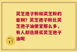 灵芝孢子粉和灵芝粉的差别？灵芝孢子粉比灵芝孢子油便宜那么多，有人却选择买灵芝孢子油呢