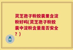 灵芝孢子粉胶囊里含淀粉好吗(灵芝孢子粉胶囊中淀粉含量是否安全？)