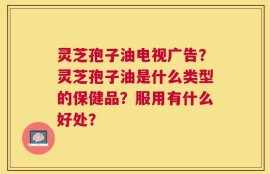 灵芝孢子油电视广告？灵芝孢子油是什么类型的保健品？服用有什么好处？