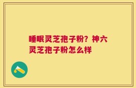 睡眠灵芝孢子粉？神六灵芝孢子粉怎么样