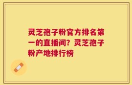 灵芝孢子粉官方排名第一的直播间？灵芝孢子粉产地排行榜