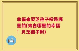 幸福来灵芝孢子粉是哪里的(来自哪里的幸福：灵芝孢子粉)