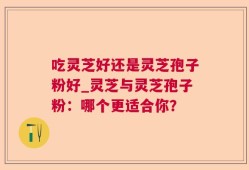 吃灵芝好还是灵芝孢子粉好_灵芝与灵芝孢子粉：哪个更适合你？