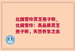 北国雪珍灵芝孢子粉_北国雪珍：高品质灵芝孢子粉，天然养生之选