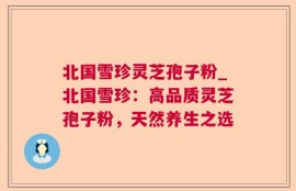 北国雪珍灵芝孢子粉_北国雪珍：高品质灵芝孢子粉，天然养生之选