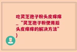 吃灵芝孢子粉头皮痒痒_“灵芝孢子粉使用后头皮痒痒的解决方法”)