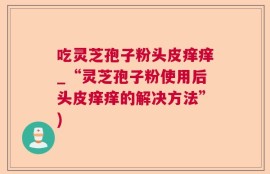 吃灵芝孢子粉头皮痒痒_“灵芝孢子粉使用后头皮痒痒的解决方法”)