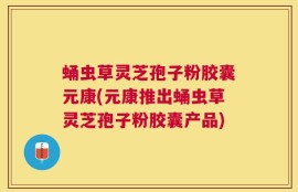 蛹虫草灵芝孢子粉胶囊元康(元康推出蛹虫草灵芝孢子粉胶囊产品)