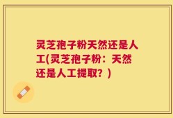 灵芝孢子粉天然还是人工(灵芝孢子粉：天然还是人工提取？)