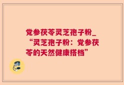 党参茯苓灵芝孢子粉_“灵芝孢子粉：党参茯苓的天然健康搭档”