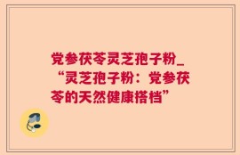 党参茯苓灵芝孢子粉_“灵芝孢子粉：党参茯苓的天然健康搭档”