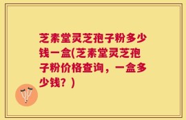 芝素堂灵芝孢子粉多少钱一盒(芝素堂灵芝孢子粉价格查询，一盒多少钱？)