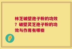 林芝破壁孢子粉的功效？破壁灵芝孢子粉的功效与作用有哪些