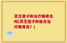 灵芝孢子粉治疗肠胃炎吗(灵芝孢子粉能否治疗肠胃炎？)