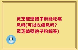 灵芝破壁孢子粉能吃痛风吗(可以吃痛风吗？灵芝破壁孢子粉解答)