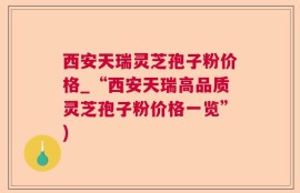 西安天瑞灵芝孢子粉价格_“西安天瑞高品质灵芝孢子粉价格一览”)