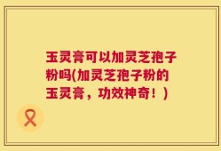 玉灵膏可以加灵芝孢子粉吗(加灵芝孢子粉的玉灵膏，功效神奇！)