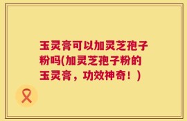 玉灵膏可以加灵芝孢子粉吗(加灵芝孢子粉的玉灵膏，功效神奇！)