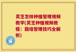 灵芝怎样种植管理视频教学(灵芝种植视频教程：栽培管理技巧全解析)