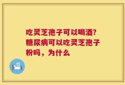 吃灵芝孢子可以喝酒？糖尿病可以吃灵芝孢子粉吗，为什么