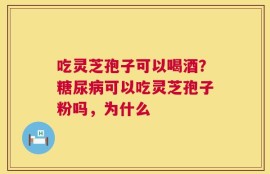 吃灵芝孢子可以喝酒？糖尿病可以吃灵芝孢子粉吗，为什么