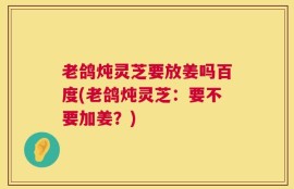 老鸽炖灵芝要放姜吗百度(老鸽炖灵芝：要不要加姜？)