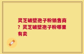 灵芝破壁孢子粉销售商？灵芝破壁孢子粉哪里有卖