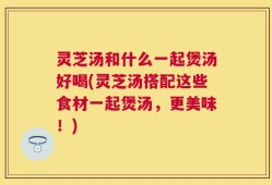 灵芝汤和什么一起煲汤好喝(灵芝汤搭配这些食材一起煲汤，更美味！)