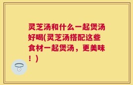 灵芝汤和什么一起煲汤好喝(灵芝汤搭配这些食材一起煲汤，更美味！)