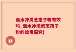 温水冲灵芝孢子粉有效吗_温水冲泡灵芝孢子粉的效用探究)