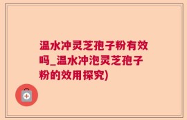 温水冲灵芝孢子粉有效吗_温水冲泡灵芝孢子粉的效用探究)