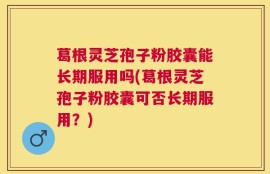 葛根灵芝孢子粉胶囊能长期服用吗(葛根灵芝孢子粉胶囊可否长期服用？)