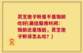 灵芝孢子粉是不是饭前吃好(最佳服用时间：饭前还是饭后，灵芝孢子粉该怎么吃？)