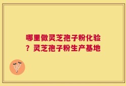 哪里做灵芝孢子粉化验？灵芝孢子粉生产基地