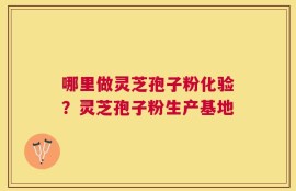 哪里做灵芝孢子粉化验？灵芝孢子粉生产基地