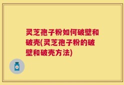 灵芝孢子粉如何破壁和破壳(灵芝孢子粉的破壁和破壳方法)