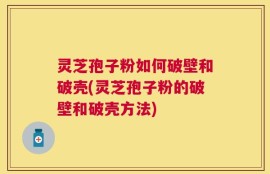 灵芝孢子粉如何破壁和破壳(灵芝孢子粉的破壁和破壳方法)