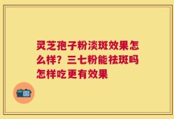 灵芝孢子粉淡斑效果怎么样？三七粉能祛斑吗怎样吃更有效果