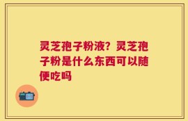 灵芝孢子粉液？灵芝孢子粉是什么东西可以随便吃吗