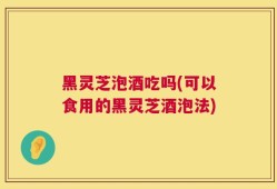黑灵芝泡酒吃吗(可以食用的黑灵芝酒泡法)
