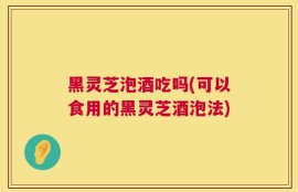 黑灵芝泡酒吃吗(可以食用的黑灵芝酒泡法)