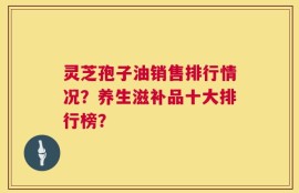 灵芝孢子油销售排行情况？养生滋补品十大排行榜？